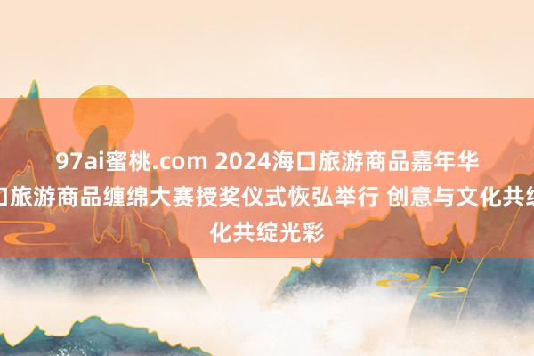 97ai蜜桃.com 2024海口旅游商品嘉年华暨海口旅游商品缠绵大赛授奖仪式恢弘举行 创意与文化共绽光彩