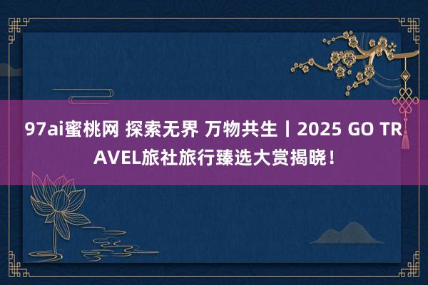 97ai蜜桃网 探索无界 万物共生丨2025 GO TRAVEL旅社旅行臻选大赏揭晓！