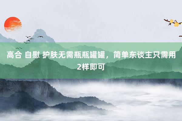 高合 自慰 护肤无需瓶瓶罐罐，简单东谈主只需用2样即可