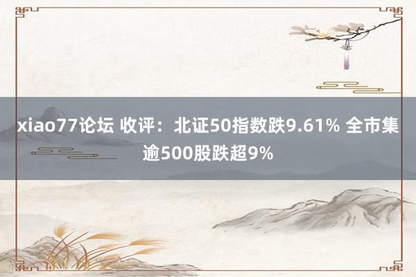 xiao77论坛 收评：北证50指数跌9.61% 全市集逾500股跌超9%