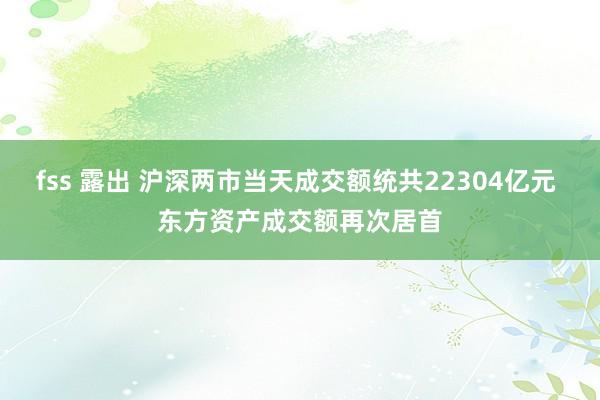 fss 露出 沪深两市当天成交额统共22304亿元 东方资产成交额再次居首