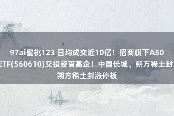 97ai蜜桃123 日均成交近10亿！招商旗下A500指数ETF(560610)交投姿首高企！中国长城、朔方稀土封涨停板