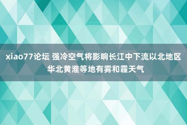 xiao77论坛 强冷空气将影响长江中下流以北地区  华北黄淮等地有雾和霾天气