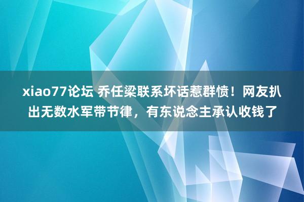 xiao77论坛 乔任梁联系坏话惹群愤！网友扒出无数水军带节律，有东说念主承认收钱了