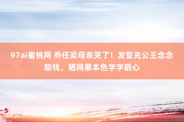 97ai蜜桃网 乔任梁母亲哭了！发誓充公王念念聪钱，晒网暴本色字字戳心