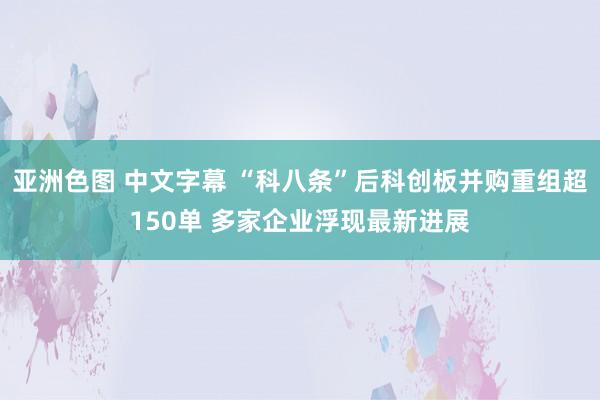 亚洲色图 中文字幕 “科八条”后科创板并购重组超150单 多家企业浮现最新进展