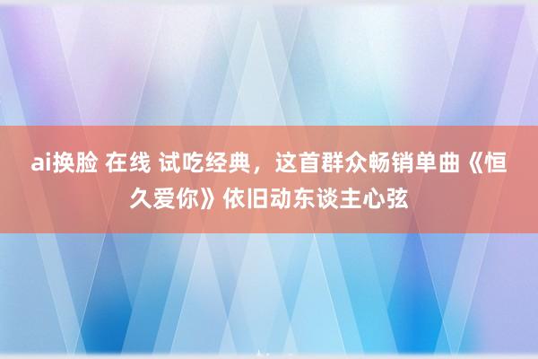 ai换脸 在线 试吃经典，这首群众畅销单曲《恒久爱你》依旧动东谈主心弦