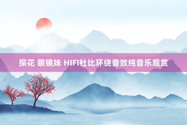 探花 眼镜妹 HIFI杜比环绕音效纯音乐观赏