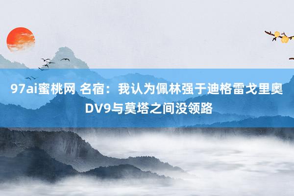 97ai蜜桃网 名宿：我认为佩林强于迪格雷戈里奥 DV9与莫塔之间没领路