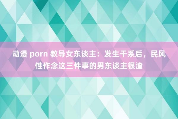 动漫 porn 教导女东谈主：发生干系后，民风性作念这三件事的男东谈主很渣