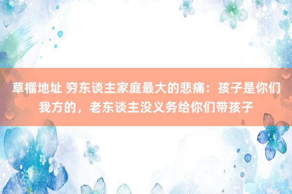 草榴地址 穷东谈主家庭最大的悲痛：孩子是你们我方的，老东谈主没义务给你们带孩子