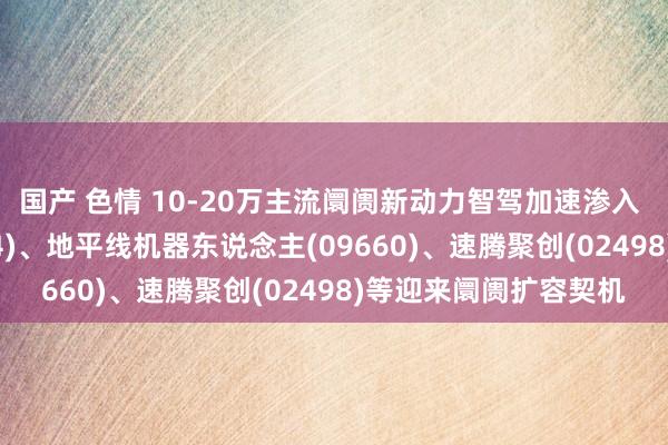 国产 色情 10-20万主流阛阓新动力智驾加速渗入 知行汽车科技(01274)、地平线机器东说念主(09660)、速腾聚创(02498)等迎来阛阓扩容契机