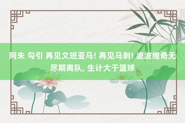 阿朱 勾引 再见文班亚马! 再见马刺! 波波维奇无尽期离队, 生计大于篮球