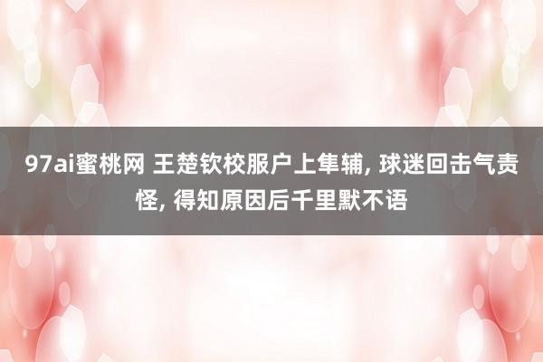 97ai蜜桃网 王楚钦校服户上隼辅， 球迷回击气责怪， 得知原因后千里默不语