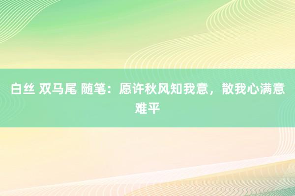 白丝 双马尾 随笔：愿许秋风知我意，散我心满意难平