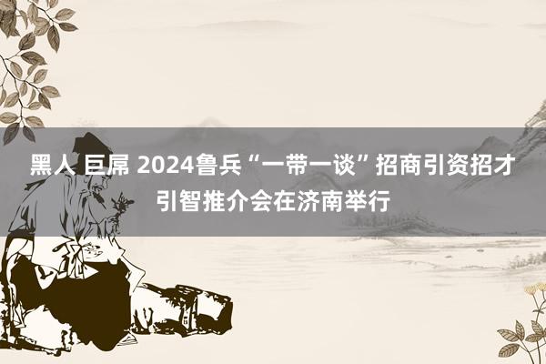 黑人 巨屌 2024鲁兵“一带一谈”招商引资招才引智推介会在济南举行