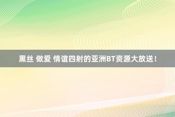 黑丝 做爱 情谊四射的亚洲BT资源大放送！