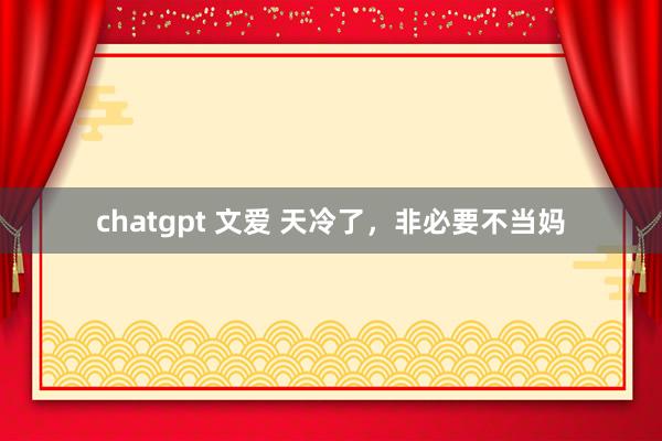 chatgpt 文爱 天冷了，非必要不当妈