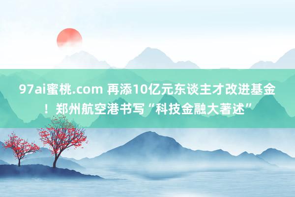 97ai蜜桃.com 再添10亿元东谈主才改进基金！郑州航空港书写“科技金融大著述”