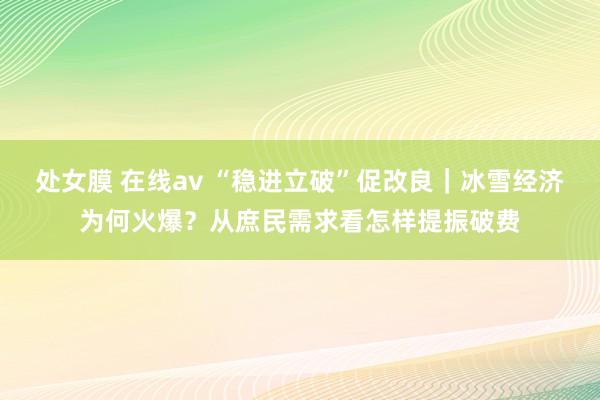 处女膜 在线av “稳进立破”促改良｜冰雪经济为何火爆？从庶民需求看怎样提振破费