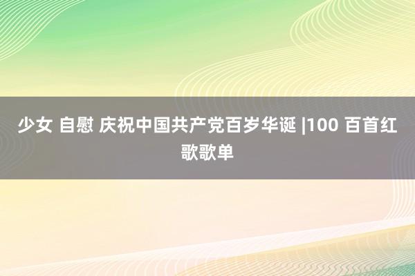 少女 自慰 庆祝中国共产党百岁华诞 |100 百首红歌歌单