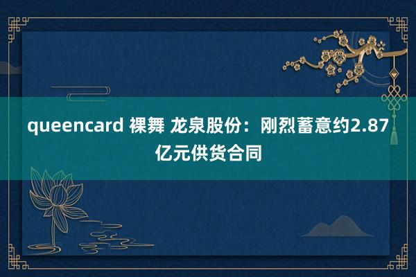 queencard 裸舞 龙泉股份：刚烈蓄意约2.87亿元供货合同