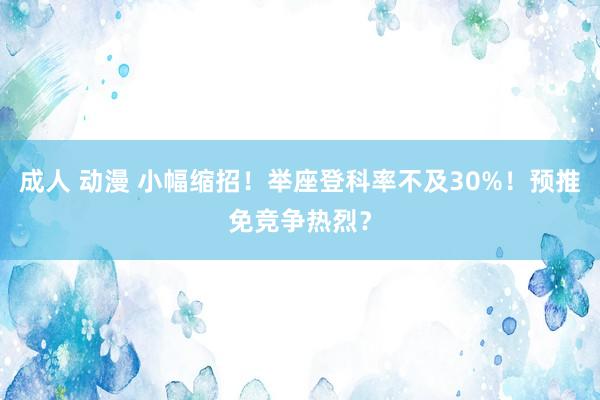 成人 动漫 小幅缩招！举座登科率不及30%！预推免竞争热烈？