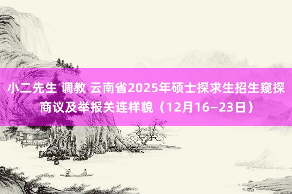 小二先生 调教 云南省2025年硕士探求生招生窥探商议及举报关连样貌（12月16—23日）