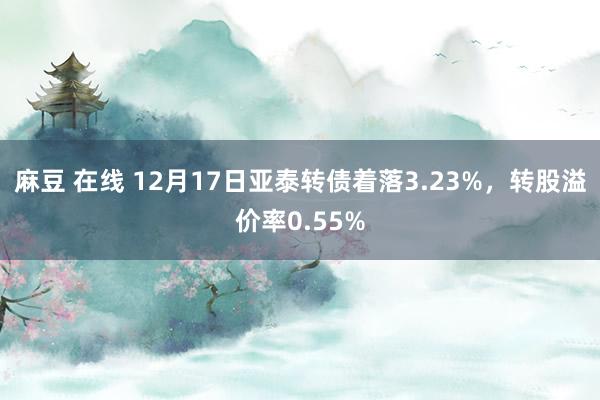 麻豆 在线 12月17日亚泰转债着落3.23%，转股溢价率0.55%