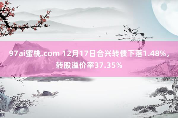 97ai蜜桃.com 12月17日合兴转债下落1.48%，转股溢价率37.35%