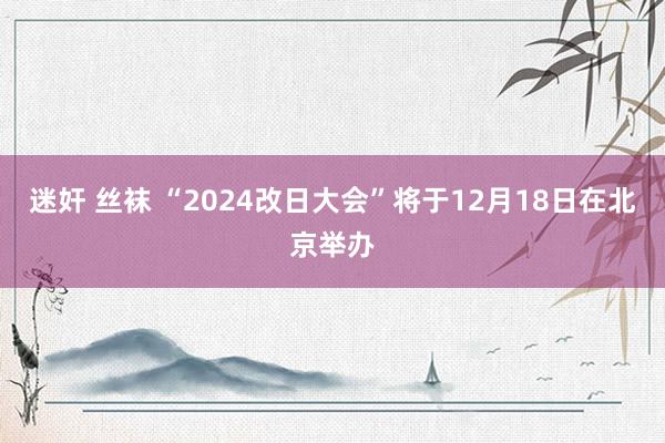 迷奸 丝袜 “2024改日大会”将于12月18日在北京举办