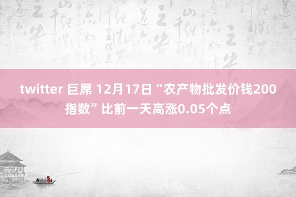 twitter 巨屌 12月17日“农产物批发价钱200指数”比前一天高涨0.05个点