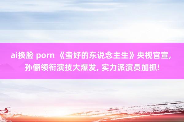 ai换脸 porn 《蛮好的东说念主生》央视官宣， 孙俪领衔演技大爆发， 实力派演员加抓!