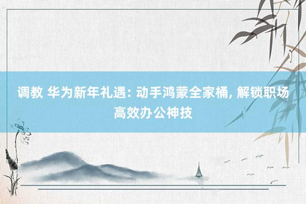 调教 华为新年礼遇: 动手鸿蒙全家桶， 解锁职场高效办公神技