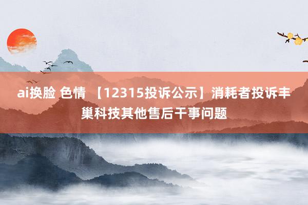 ai换脸 色情 【12315投诉公示】消耗者投诉丰巢科技其他售后干事问题