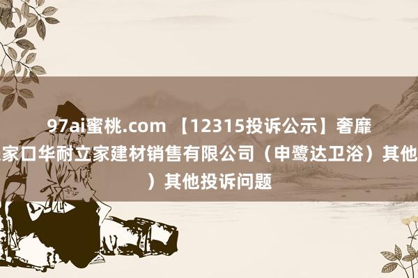 97ai蜜桃.com 【12315投诉公示】奢靡者投诉张家口华耐立家建材销售有限公司（申鹭达卫浴）其他投诉问题