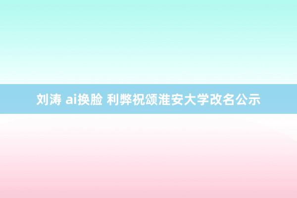 刘涛 ai换脸 利弊祝颂淮安大学改名公示