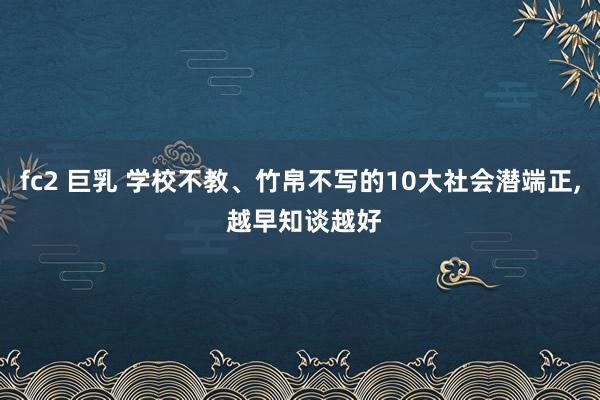 fc2 巨乳 学校不教、竹帛不写的10大社会潜端正， 越早知谈越好