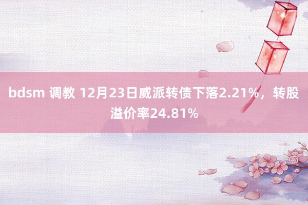 bdsm 调教 12月23日威派转债下落2.21%，转股溢价率24.81%