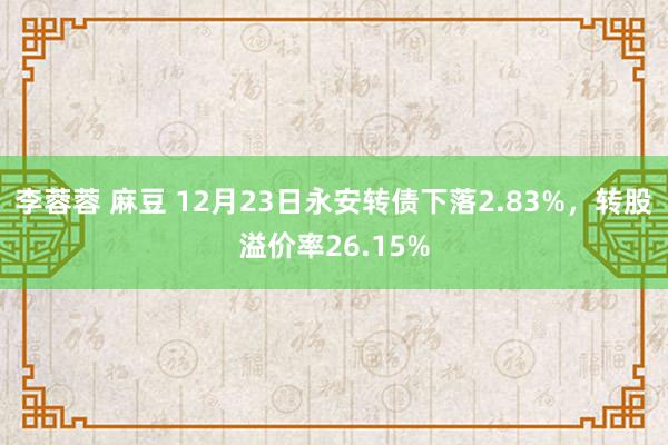 李蓉蓉 麻豆 12月23日永安转债下落2.83%，转股溢价率26.15%