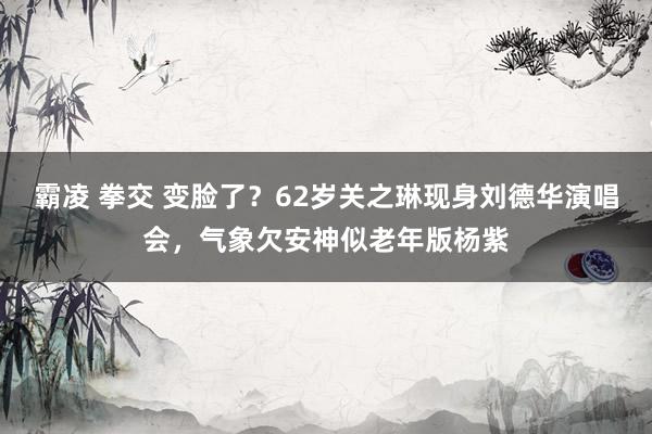 霸凌 拳交 变脸了？62岁关之琳现身刘德华演唱会，气象欠安神似老年版杨紫