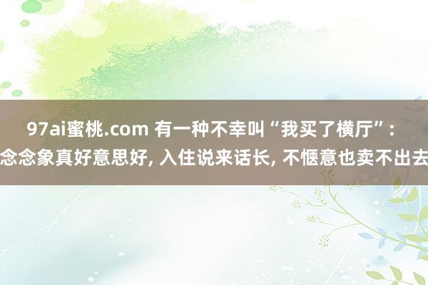 97ai蜜桃.com 有一种不幸叫“我买了横厅”: 念念象真好意思好， 入住说来话长， 不惬意也卖不出去