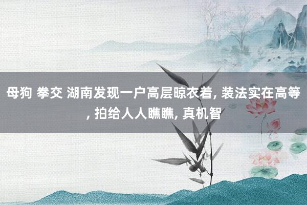 母狗 拳交 湖南发现一户高层晾衣着， 装法实在高等， 拍给人人瞧瞧， 真机智