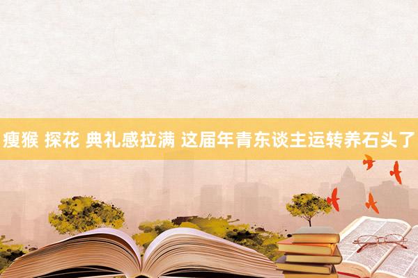 瘦猴 探花 典礼感拉满 这届年青东谈主运转养石头了