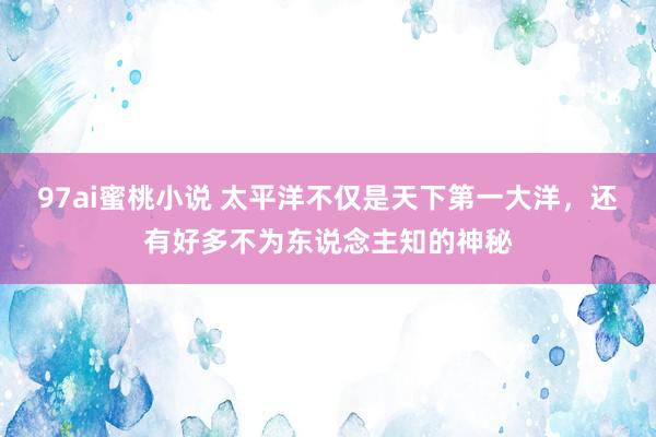 97ai蜜桃小说 太平洋不仅是天下第一大洋，还有好多不为东说念主知的神秘