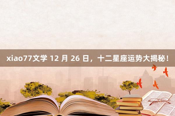 xiao77文学 12 月 26 日，十二星座运势大揭秘！