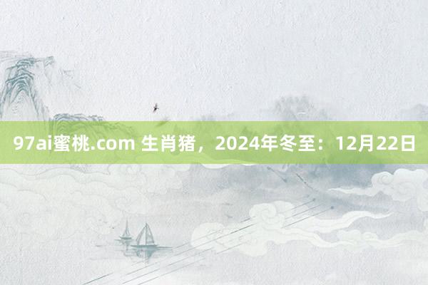 97ai蜜桃.com 生肖猪，2024年冬至：12月22日