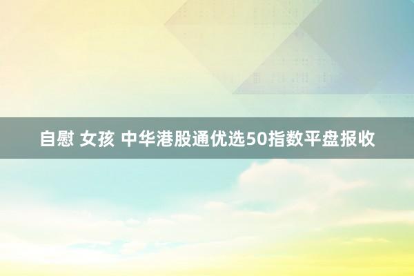 自慰 女孩 中华港股通优选50指数平盘报收