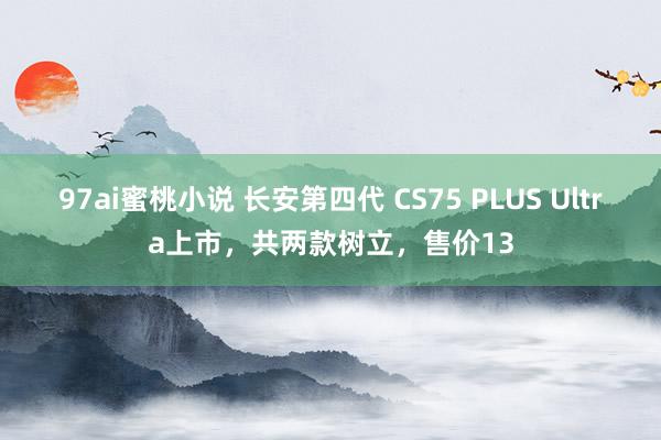 97ai蜜桃小说 长安第四代 CS75 PLUS Ultra上市，共两款树立，售价13