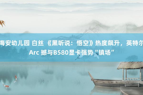 海安幼儿园 白丝 《黑听说：悟空》热度飙升，英特尔Arc 撼与B580显卡强势“镇场”